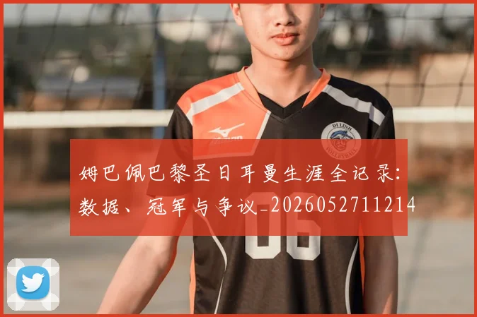 姆巴佩巴黎圣日耳曼生涯全记录:数据、冠军与争议_20260527112145_20260609132758