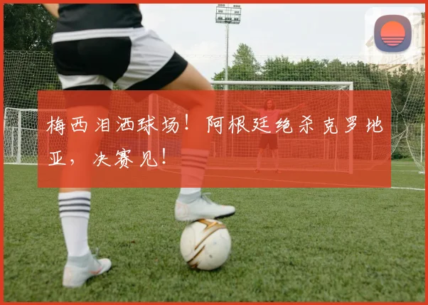 梅西泪洒球场！阿根廷绝杀克罗地亚，决赛见！