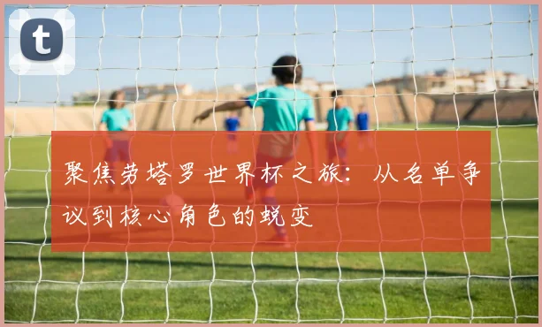 聚焦劳塔罗世界杯之旅：从名单争议到核心角色的蜕变