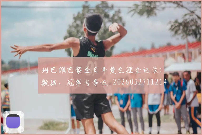姆巴佩巴黎圣日耳曼生涯全记录:数据、冠军与争议_20260527112145_20260609132758