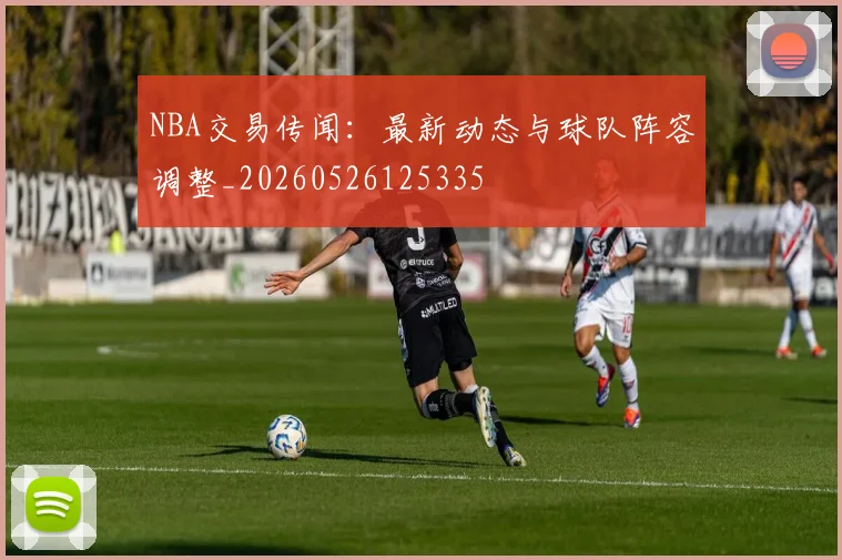 NBA交易传闻:最新动态与球队阵容调整_20260526125335