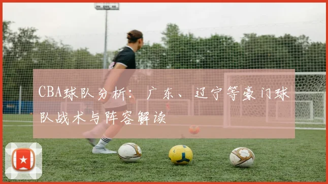 CBA球队分析：广东、辽宁等豪门球队战术与阵容解读