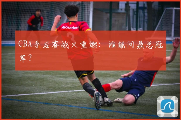 CBA季后赛战火重燃：谁能问鼎总冠军？