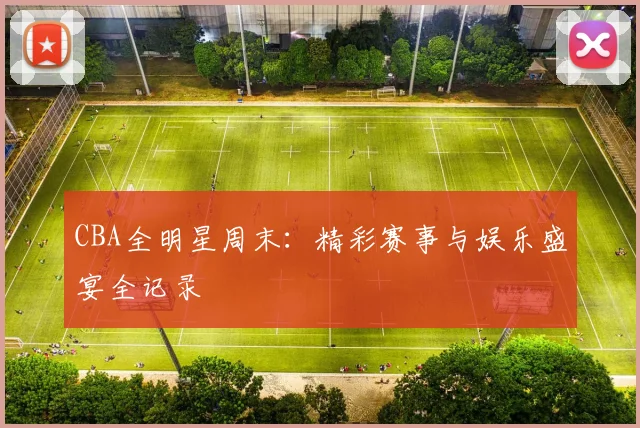 CBA全明星周末：精彩赛事与娱乐盛宴全记录
