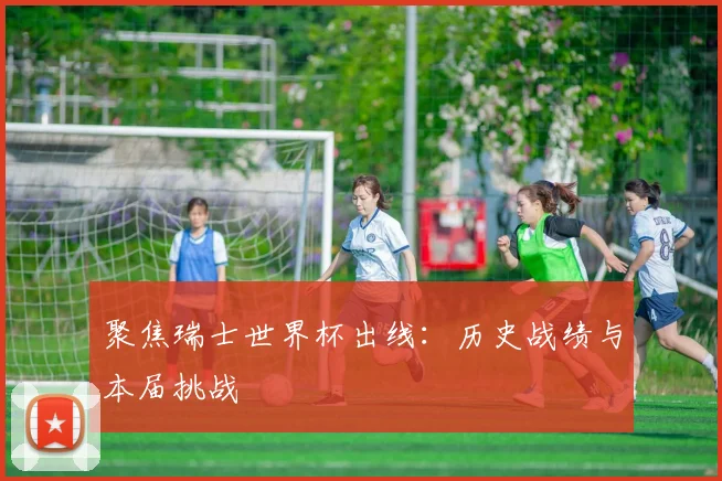 聚焦瑞士世界杯出线：历史战绩与本届挑战