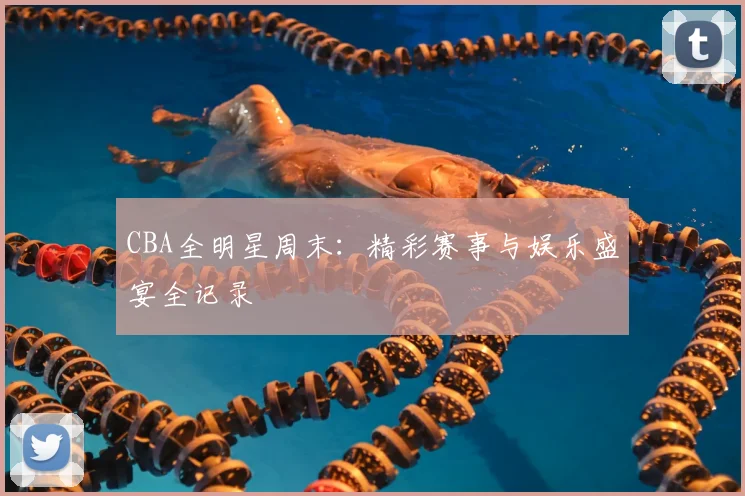 CBA全明星周末：精彩赛事与娱乐盛宴全记录