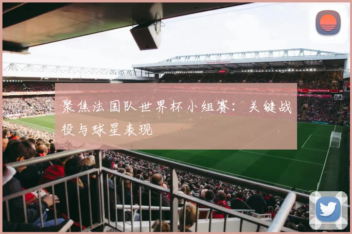 聚焦法国队世界杯小组赛：关键战役与球星表现
