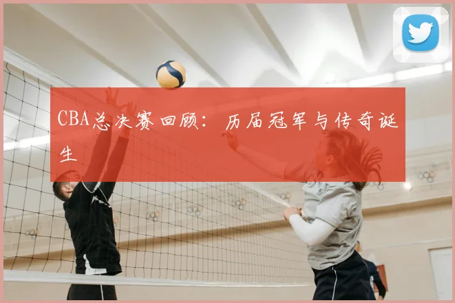 CBA总决赛回顾：历届冠军与传奇诞生