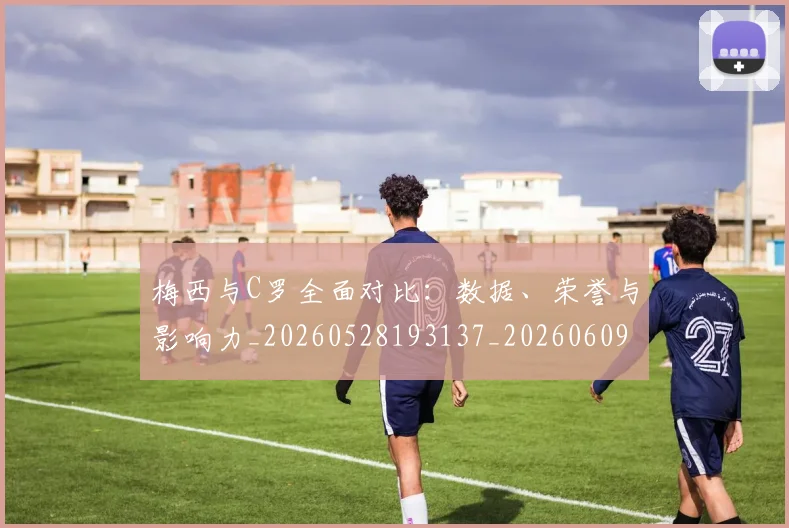 梅西与C罗全面对比:数据、荣誉与影响力_20260528193137_20260609221139