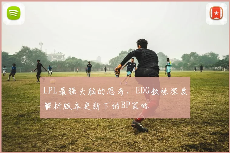 LPL最强头脑的思考,EDG教练深度解析版本更新下的BP策略