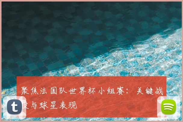 聚焦法国队世界杯小组赛：关键战役与球星表现