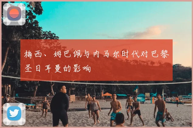梅西、姆巴佩与内马尔时代对巴黎圣日耳曼的影响
