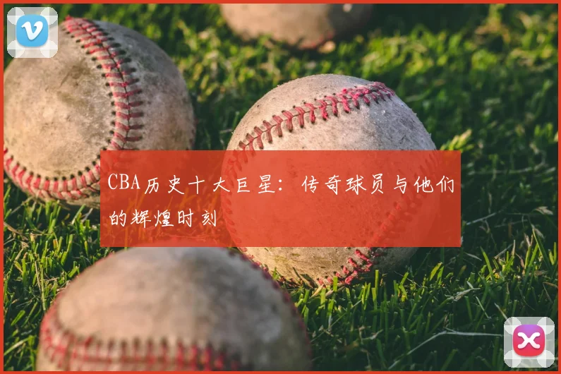 CBA历史十大巨星：传奇球员与他们的辉煌时刻