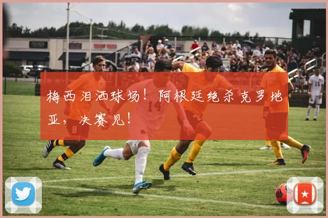 梅西泪洒球场!阿根廷绝杀克罗地亚,决赛见!