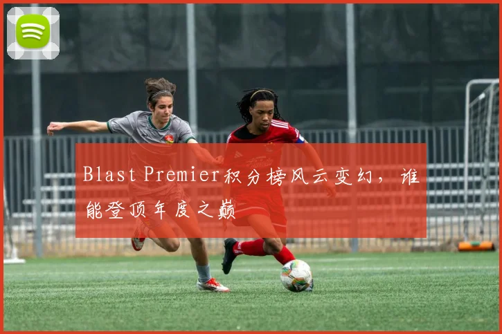 Blast Premier积分榜风云变幻,谁能登顶年度之巅