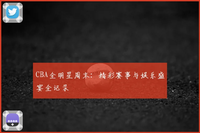 CBA全明星周末：精彩赛事与娱乐盛宴全记录