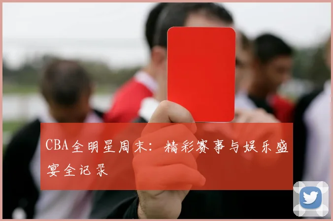 CBA全明星周末：精彩赛事与娱乐盛宴全记录