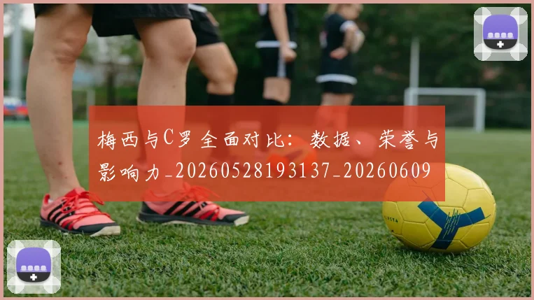 梅西与C罗全面对比:数据、荣誉与影响力_20260528193137_20260609221139